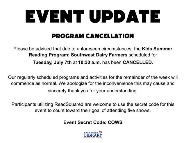 EVENT UPDATE  PROGRAM CANCELLATION  Please be advised that due to unforeseen circumstances, the Kids Summer Reading Program: Southwest Dairy Farmers scheduled for Tuesday, July 7th at 10:30 a.m. has been CANCELLED.  Our regularly scheduled programs and activities for the remainder of the week will commence as normal. We apologize for the inconvenience this may cause and sincerely thank you for your understanding.  Participants utilizing ReadSquared are welcome to use the secret code for this event to count toward their goal of attending five shows. Event Secret Code: COWS